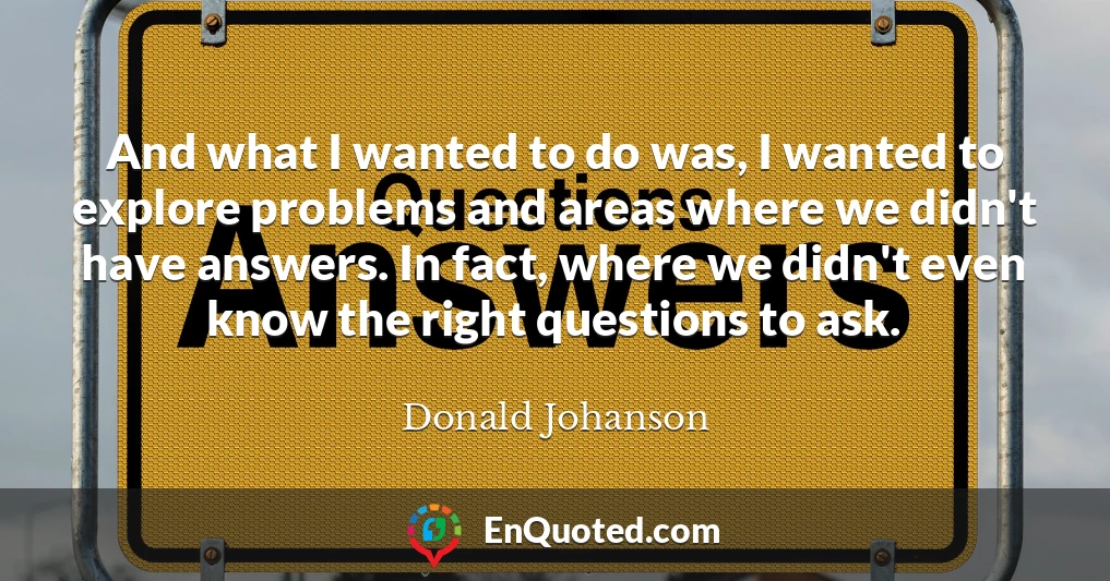 And what I wanted to do was, I wanted to explore problems and areas where we didn't have answers. In fact, where we didn't even know the right questions to ask.