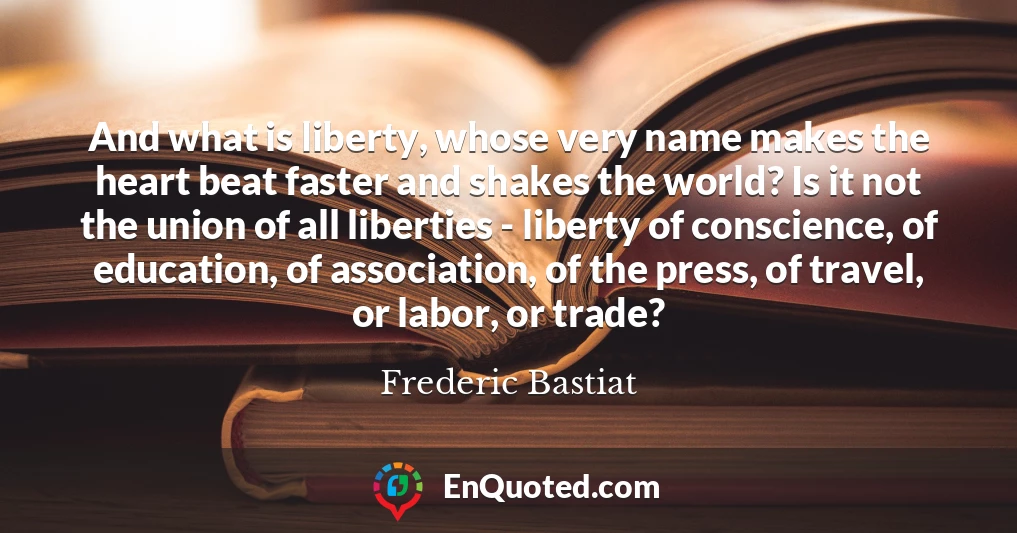 And what is liberty, whose very name makes the heart beat faster and shakes the world? Is it not the union of all liberties - liberty of conscience, of education, of association, of the press, of travel, or labor, or trade?