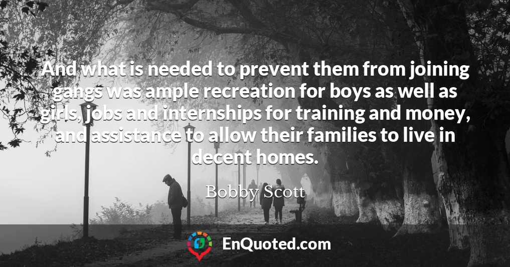 And what is needed to prevent them from joining gangs was ample recreation for boys as well as girls, jobs and internships for training and money, and assistance to allow their families to live in decent homes.
