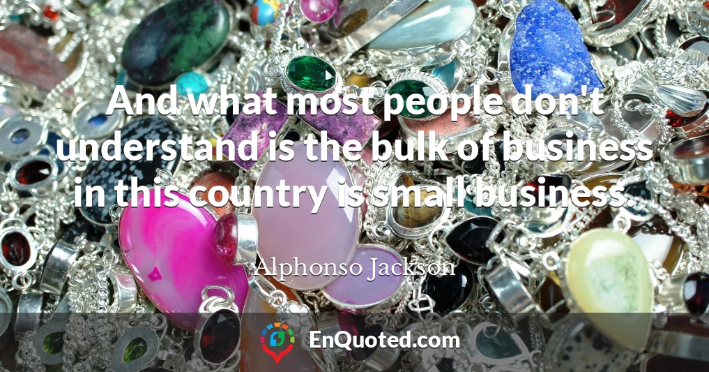 And what most people don't understand is the bulk of business in this country is small business.