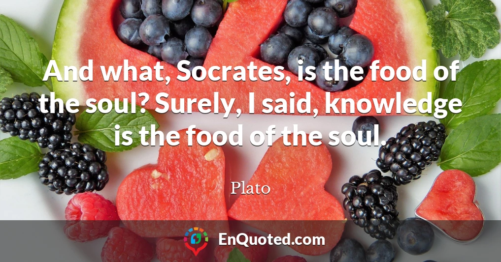 And what, Socrates, is the food of the soul? Surely, I said, knowledge is the food of the soul.