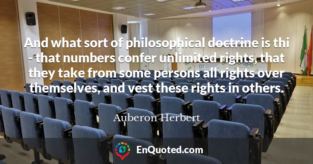 And what sort of philosophical doctrine is thi - that numbers confer unlimited rights, that they take from some persons all rights over themselves, and vest these rights in others.