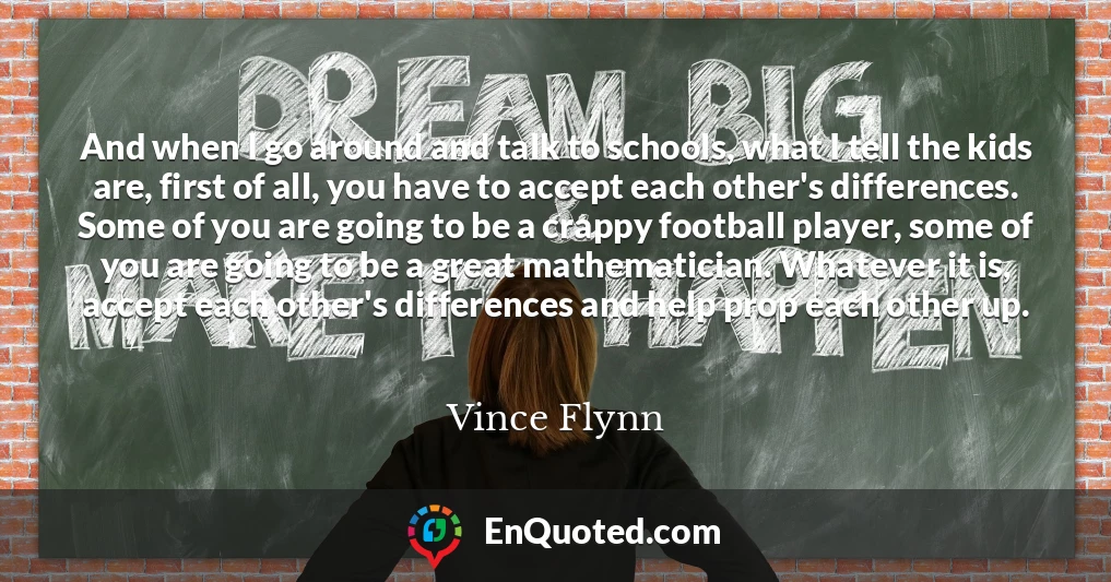And when I go around and talk to schools, what I tell the kids are, first of all, you have to accept each other's differences. Some of you are going to be a crappy football player, some of you are going to be a great mathematician. Whatever it is, accept each other's differences and help prop each other up.