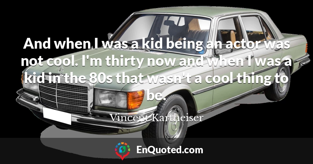 And when I was a kid being an actor was not cool. I'm thirty now and when I was a kid in the 80s that wasn't a cool thing to be.