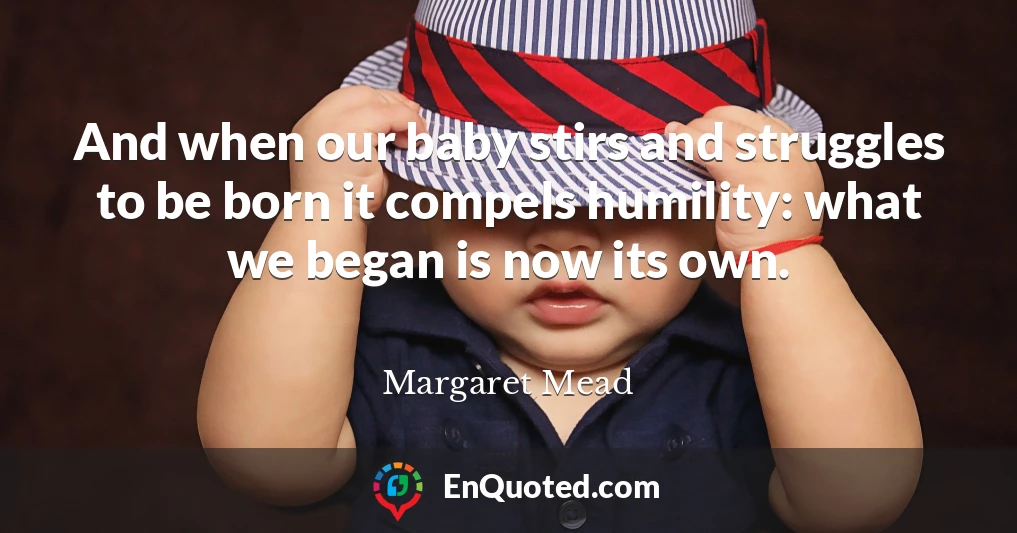 And when our baby stirs and struggles to be born it compels humility: what we began is now its own.
