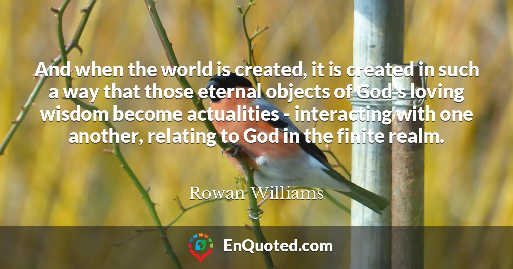 And when the world is created, it is created in such a way that those eternal objects of God's loving wisdom become actualities - interacting with one another, relating to God in the finite realm.
