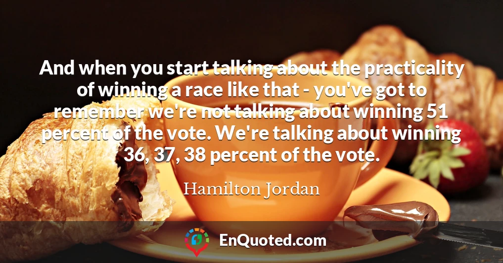 And when you start talking about the practicality of winning a race like that - you've got to remember we're not talking about winning 51 percent of the vote. We're talking about winning 36, 37, 38 percent of the vote.