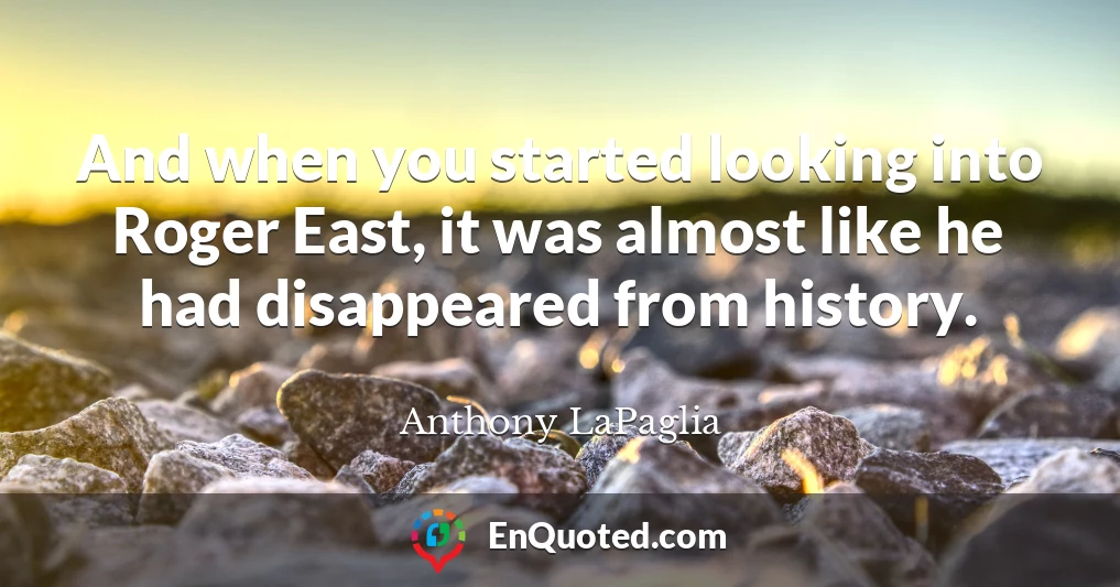 And when you started looking into Roger East, it was almost like he had disappeared from history.