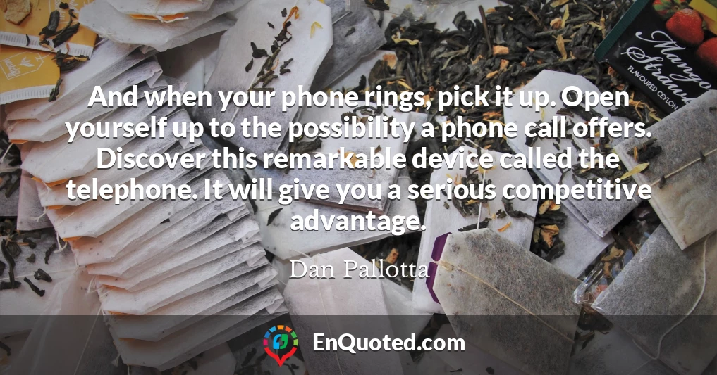 And when your phone rings, pick it up. Open yourself up to the possibility a phone call offers. Discover this remarkable device called the telephone. It will give you a serious competitive advantage.