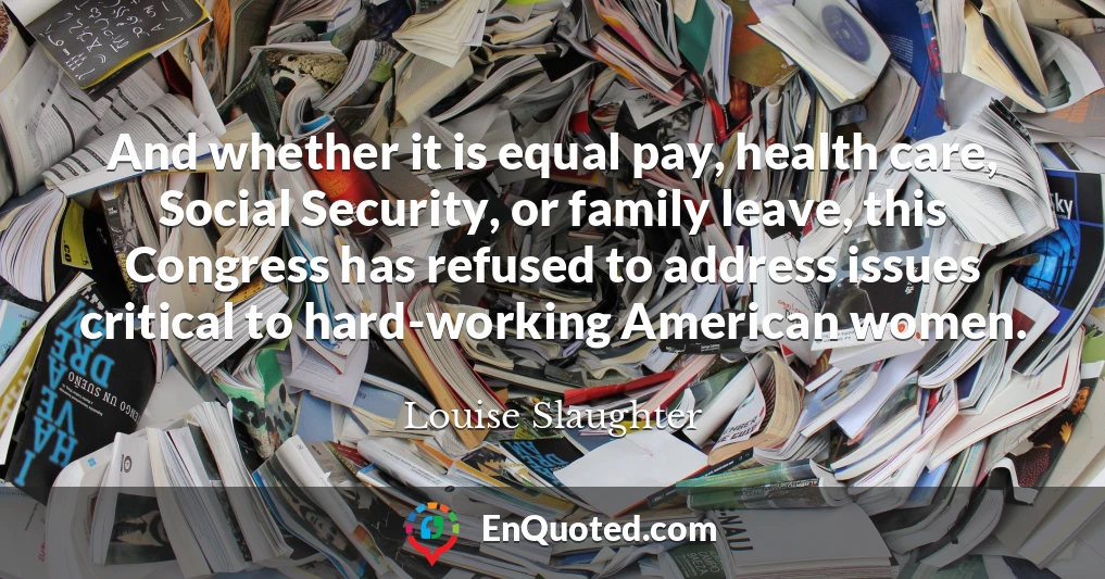 And whether it is equal pay, health care, Social Security, or family leave, this Congress has refused to address issues critical to hard-working American women.