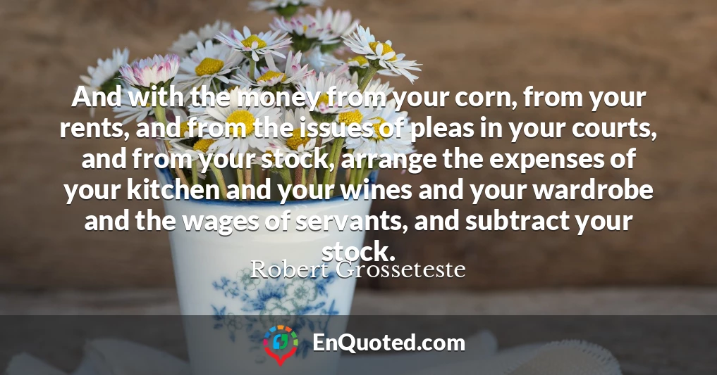 And with the money from your corn, from your rents, and from the issues of pleas in your courts, and from your stock, arrange the expenses of your kitchen and your wines and your wardrobe and the wages of servants, and subtract your stock.