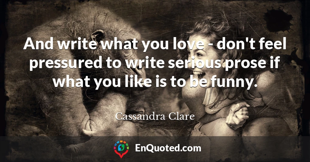 And write what you love - don't feel pressured to write serious prose if what you like is to be funny.