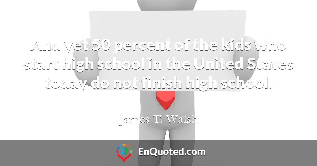 And yet 50 percent of the kids who start high school in the United States today do not finish high school.