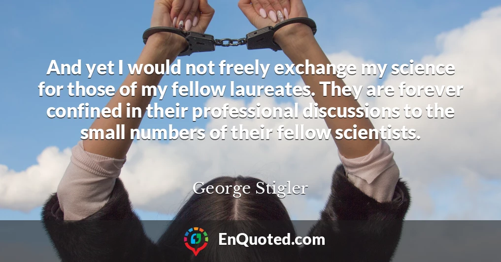 And yet I would not freely exchange my science for those of my fellow laureates. They are forever confined in their professional discussions to the small numbers of their fellow scientists.