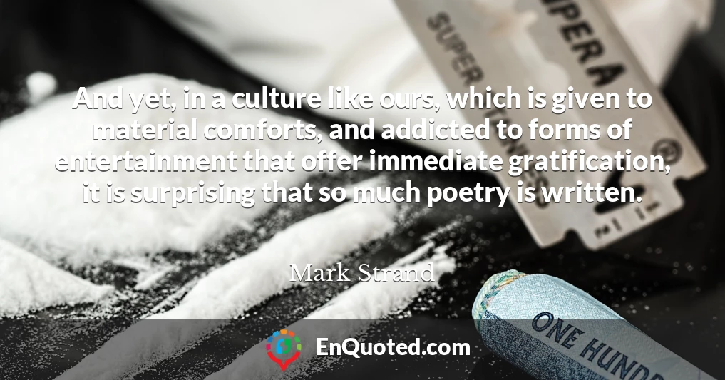 And yet, in a culture like ours, which is given to material comforts, and addicted to forms of entertainment that offer immediate gratification, it is surprising that so much poetry is written.