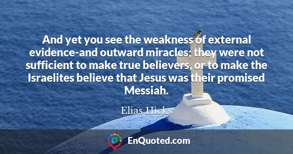 And yet you see the weakness of external evidence-and outward miracles; they were not sufficient to make true believers, or to make the Israelites believe that Jesus was their promised Messiah.