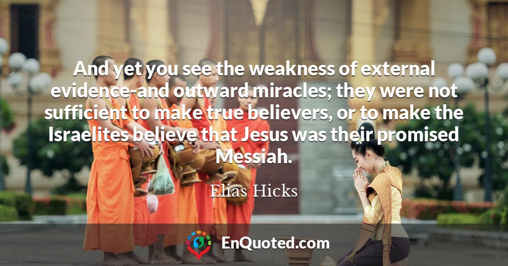 And yet you see the weakness of external evidence-and outward miracles; they were not sufficient to make true believers, or to make the Israelites believe that Jesus was their promised Messiah.