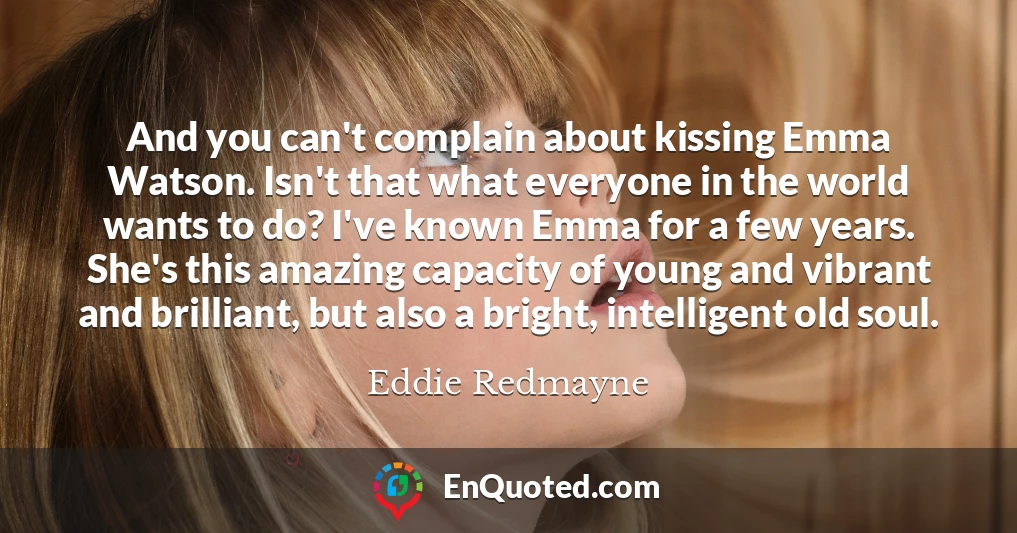 And you can't complain about kissing Emma Watson. Isn't that what everyone in the world wants to do? I've known Emma for a few years. She's this amazing capacity of young and vibrant and brilliant, but also a bright, intelligent old soul.