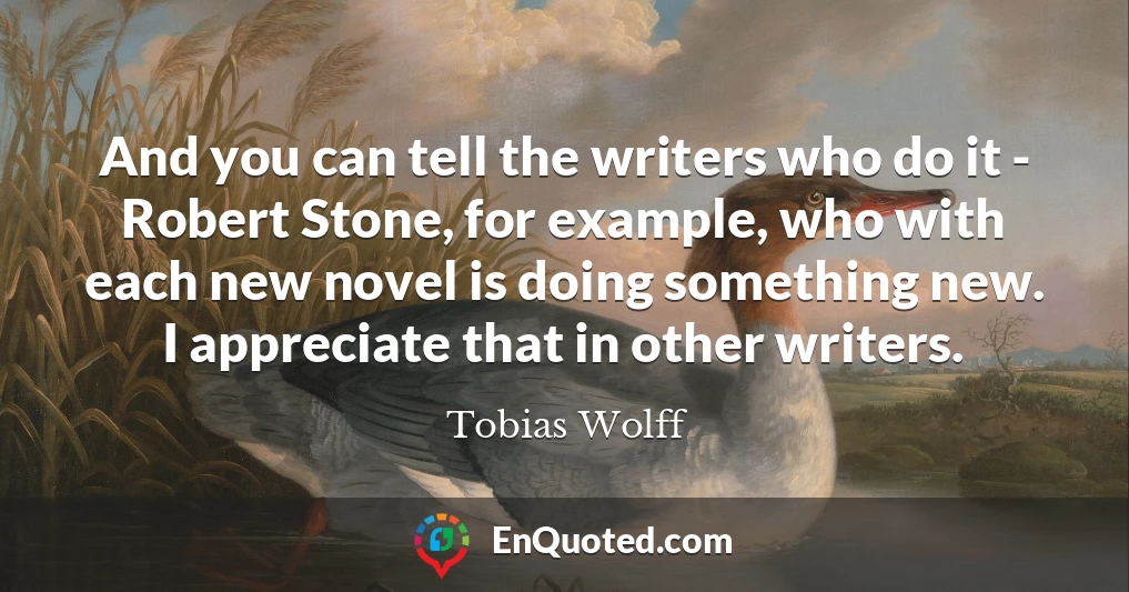 And you can tell the writers who do it - Robert Stone, for example, who with each new novel is doing something new. I appreciate that in other writers.