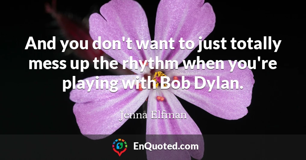 And you don't want to just totally mess up the rhythm when you're playing with Bob Dylan.
