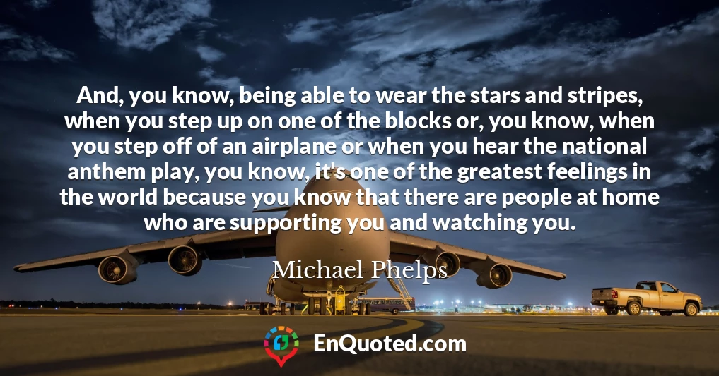 And, you know, being able to wear the stars and stripes, when you step up on one of the blocks or, you know, when you step off of an airplane or when you hear the national anthem play, you know, it's one of the greatest feelings in the world because you know that there are people at home who are supporting you and watching you.