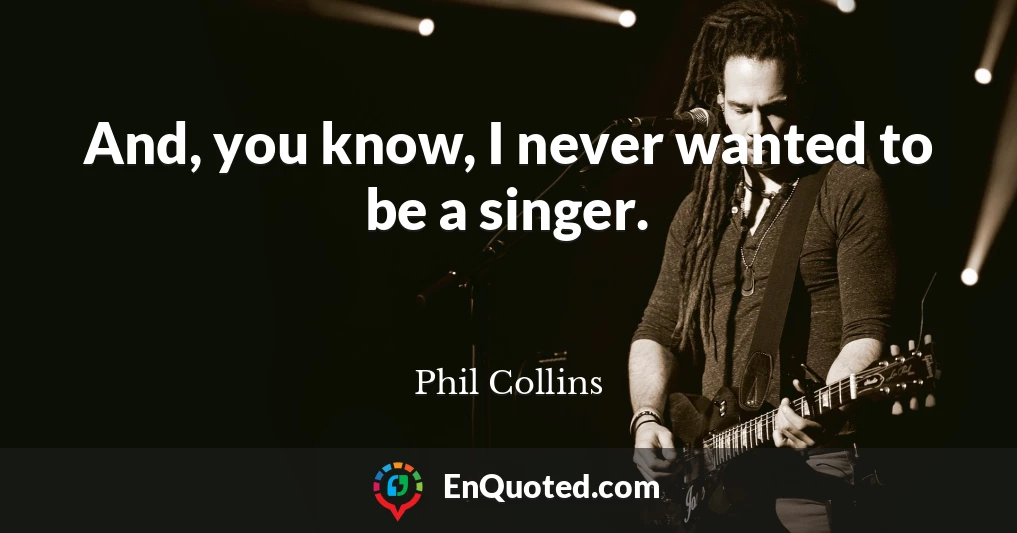 And, you know, I never wanted to be a singer.