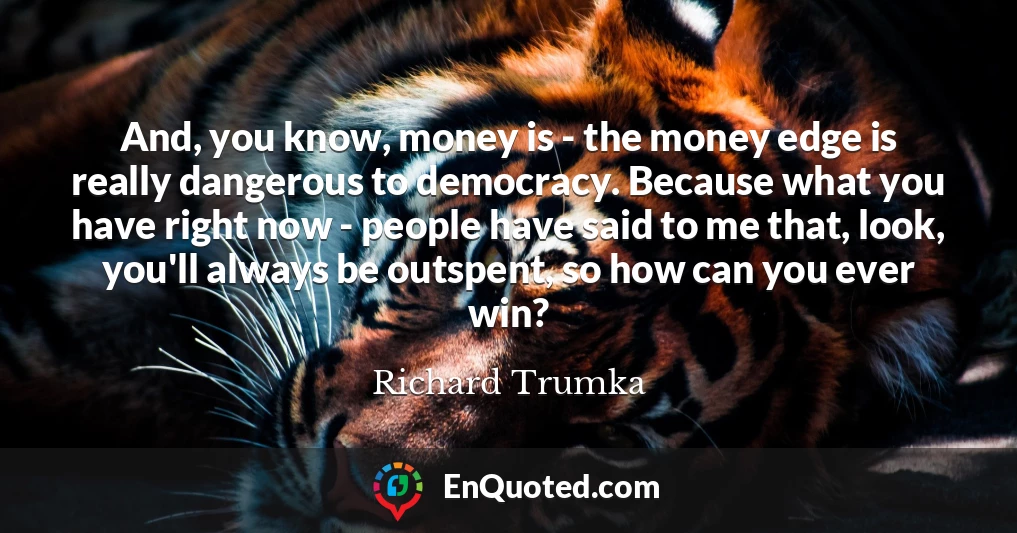 And, you know, money is - the money edge is really dangerous to democracy. Because what you have right now - people have said to me that, look, you'll always be outspent, so how can you ever win?