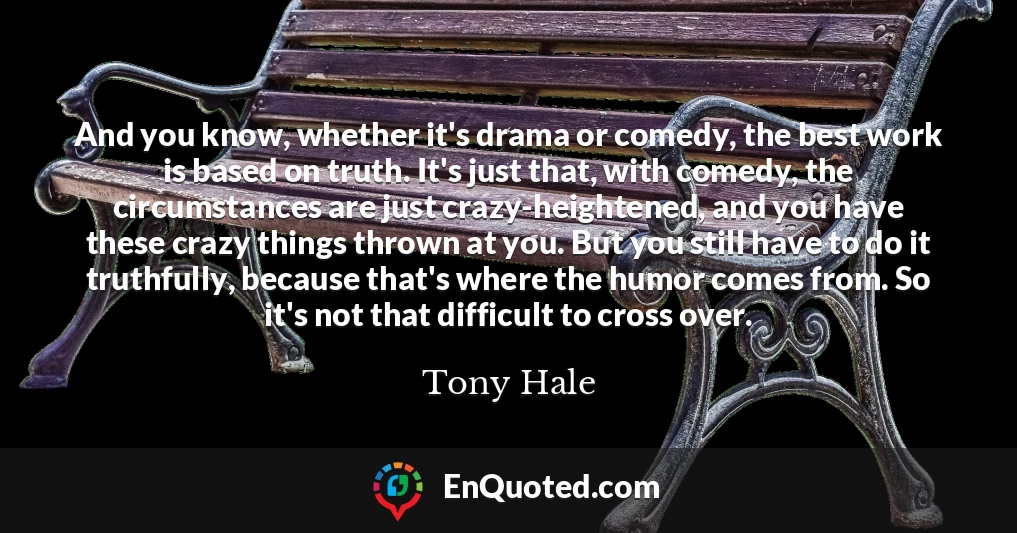 And you know, whether it's drama or comedy, the best work is based on truth. It's just that, with comedy, the circumstances are just crazy-heightened, and you have these crazy things thrown at you. But you still have to do it truthfully, because that's where the humor comes from. So it's not that difficult to cross over.
