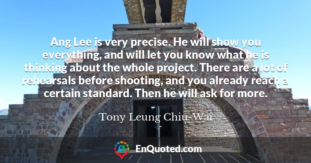 Ang Lee is very precise. He will show you everything, and will let you know what he is thinking about the whole project. There are a lot of rehearsals before shooting, and you already reach a certain standard. Then he will ask for more.