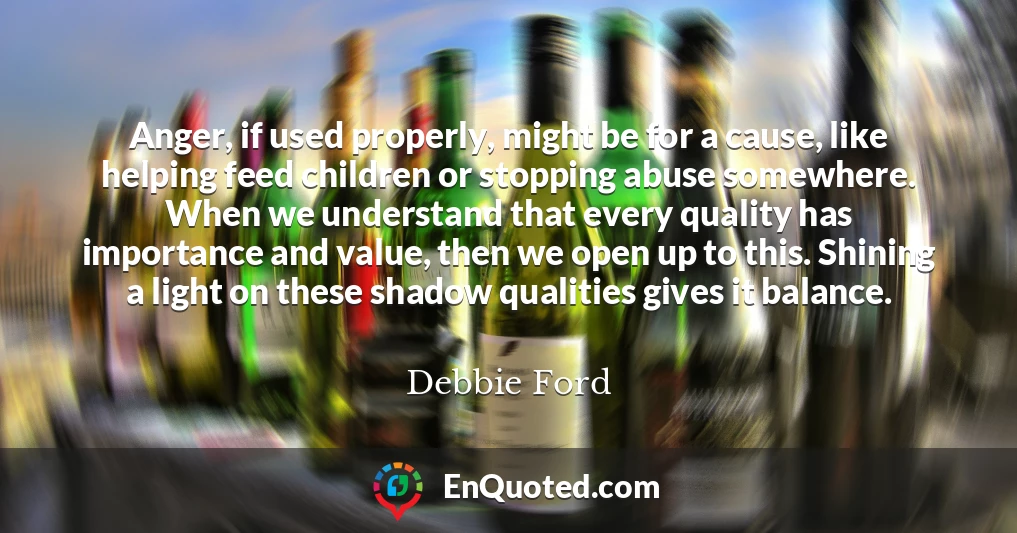 Anger, if used properly, might be for a cause, like helping feed children or stopping abuse somewhere. When we understand that every quality has importance and value, then we open up to this. Shining a light on these shadow qualities gives it balance.