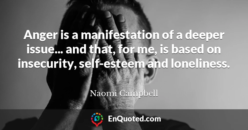 Anger is a manifestation of a deeper issue... and that, for me, is based on insecurity, self-esteem and loneliness.