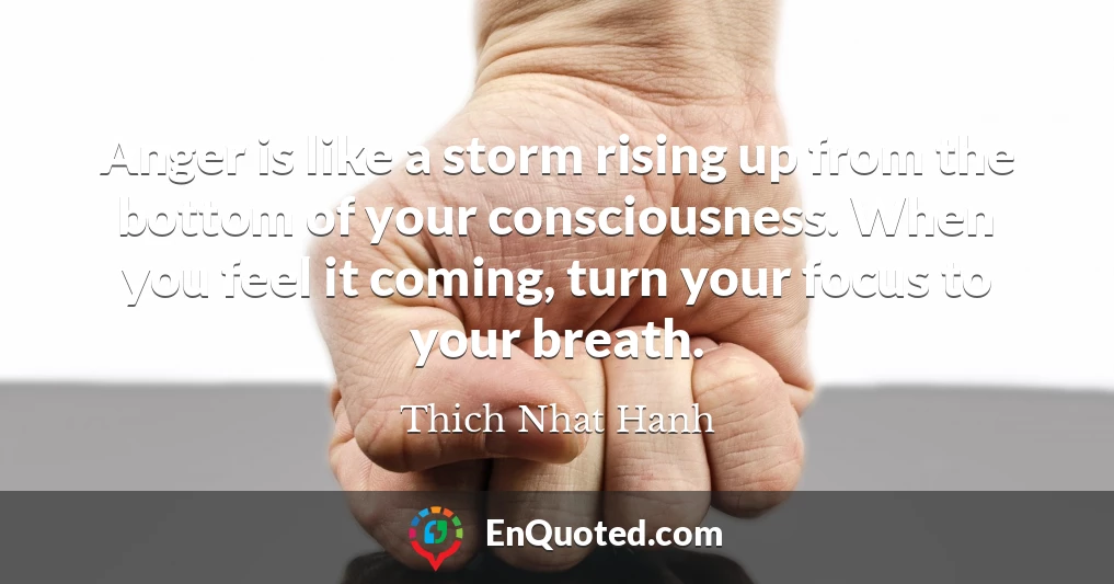 Anger is like a storm rising up from the bottom of your consciousness. When you feel it coming, turn your focus to your breath.