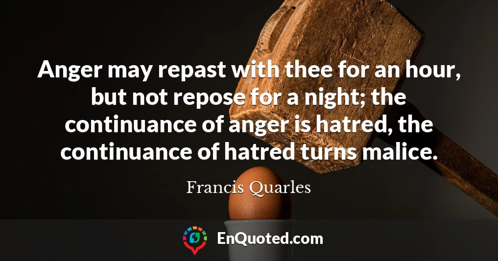 Anger may repast with thee for an hour, but not repose for a night; the continuance of anger is hatred, the continuance of hatred turns malice.