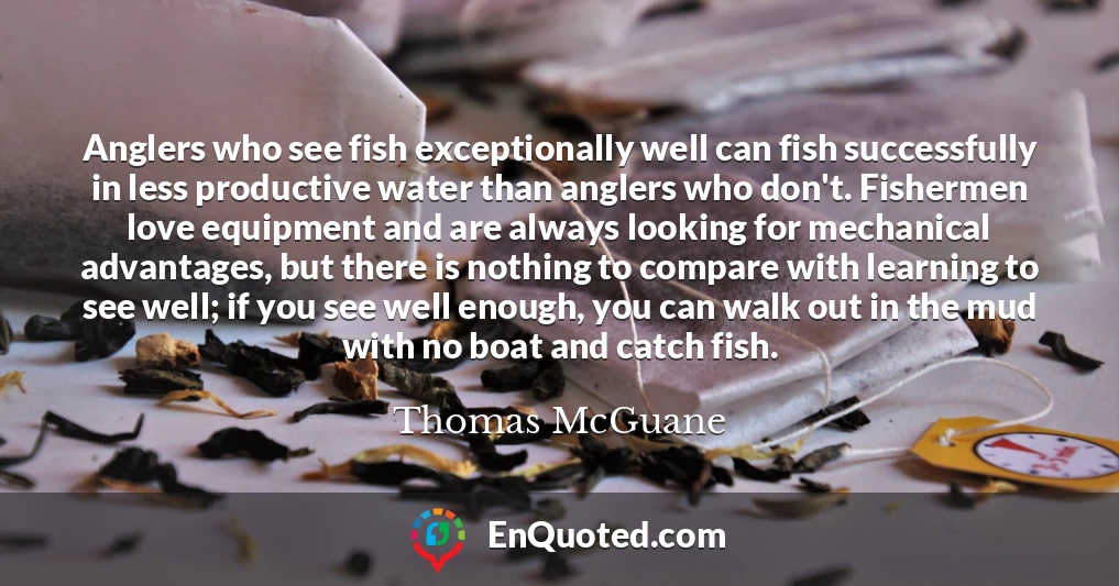 Anglers who see fish exceptionally well can fish successfully in less productive water than anglers who don't. Fishermen love equipment and are always looking for mechanical advantages, but there is nothing to compare with learning to see well; if you see well enough, you can walk out in the mud with no boat and catch fish.