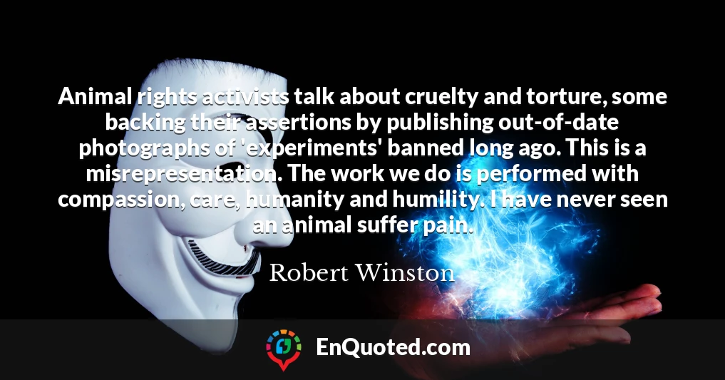 Animal rights activists talk about cruelty and torture, some backing their assertions by publishing out-of-date photographs of 'experiments' banned long ago. This is a misrepresentation. The work we do is performed with compassion, care, humanity and humility. I have never seen an animal suffer pain.