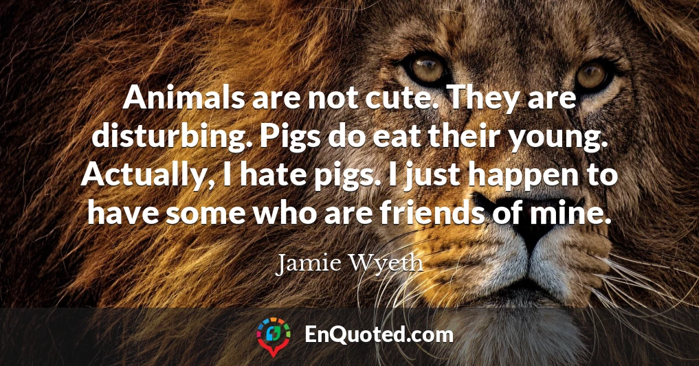 Animals are not cute. They are disturbing. Pigs do eat their young. Actually, I hate pigs. I just happen to have some who are friends of mine.
