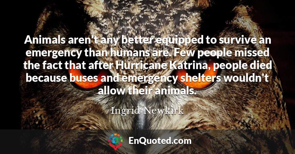 Animals aren't any better equipped to survive an emergency than humans are. Few people missed the fact that after Hurricane Katrina, people died because buses and emergency shelters wouldn't allow their animals.
