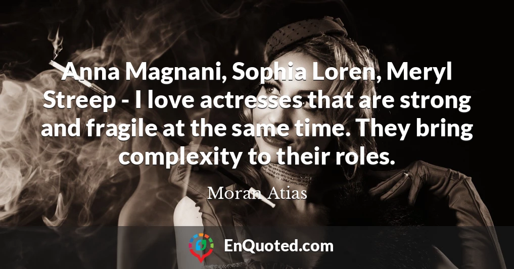 Anna Magnani, Sophia Loren, Meryl Streep - I love actresses that are strong and fragile at the same time. They bring complexity to their roles.