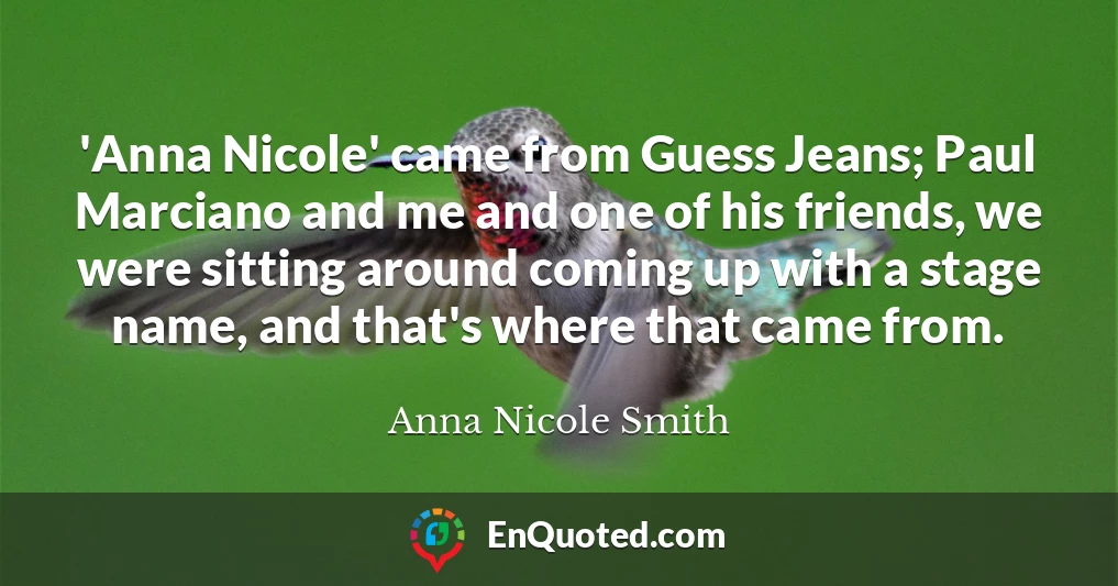 'Anna Nicole' came from Guess Jeans; Paul Marciano and me and one of his friends, we were sitting around coming up with a stage name, and that's where that came from.