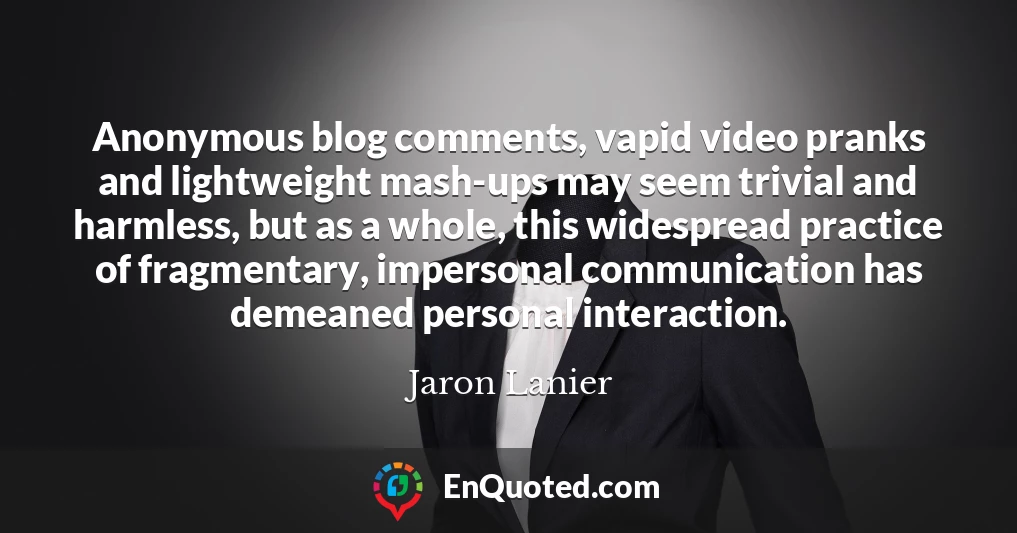 Anonymous blog comments, vapid video pranks and lightweight mash-ups may seem trivial and harmless, but as a whole, this widespread practice of fragmentary, impersonal communication has demeaned personal interaction.