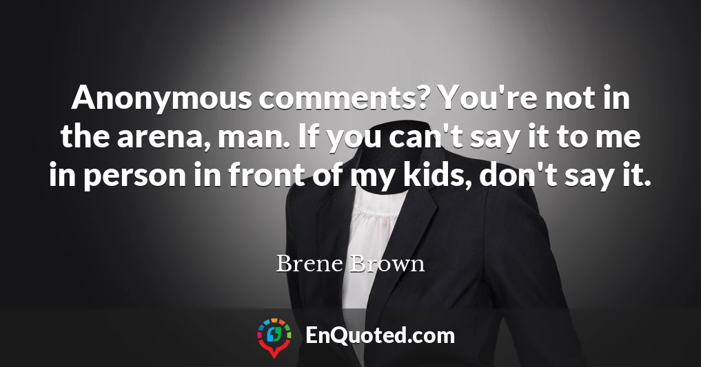 Anonymous comments? You're not in the arena, man. If you can't say it to me in person in front of my kids, don't say it.