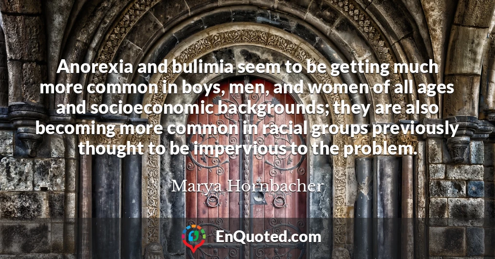 Anorexia and bulimia seem to be getting much more common in boys, men, and women of all ages and socioeconomic backgrounds; they are also becoming more common in racial groups previously thought to be impervious to the problem.