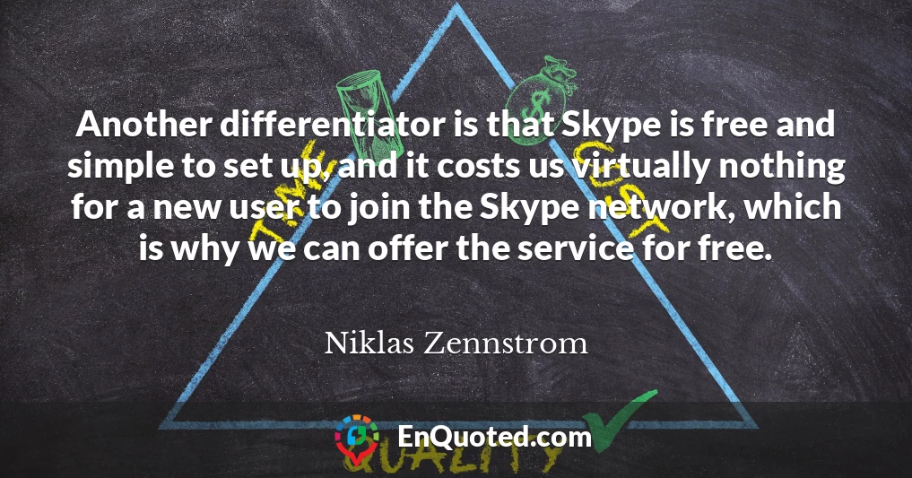 Another differentiator is that Skype is free and simple to set up, and it costs us virtually nothing for a new user to join the Skype network, which is why we can offer the service for free.
