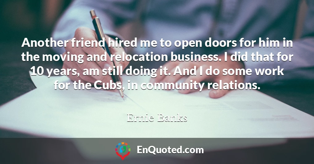 Another friend hired me to open doors for him in the moving and relocation business. I did that for 10 years, am still doing it. And I do some work for the Cubs, in community relations.