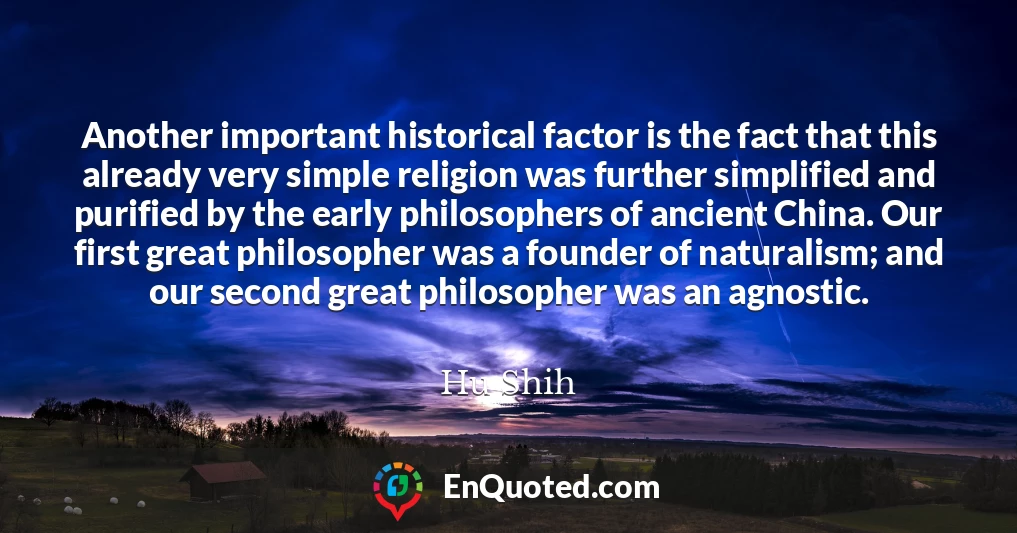 Another important historical factor is the fact that this already very simple religion was further simplified and purified by the early philosophers of ancient China. Our first great philosopher was a founder of naturalism; and our second great philosopher was an agnostic.