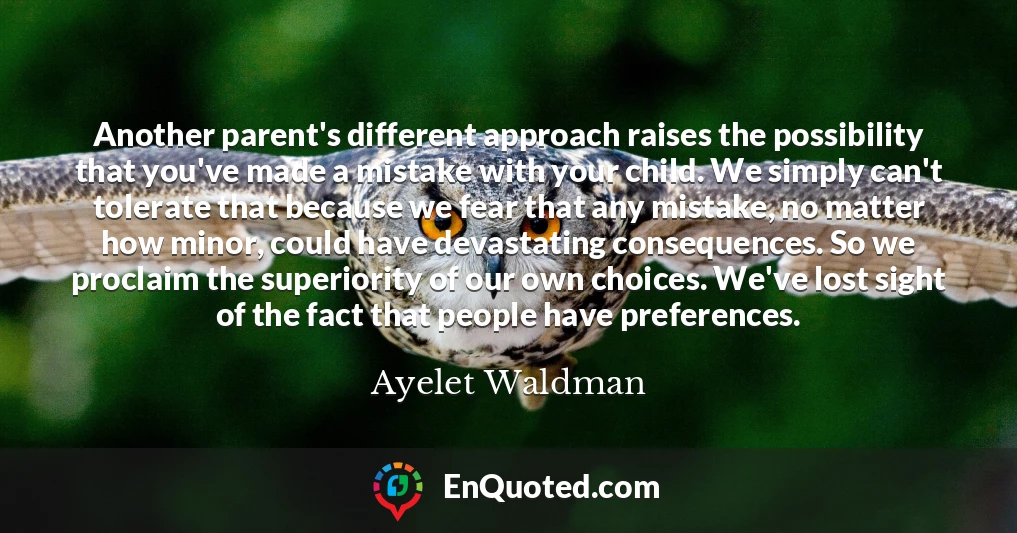 Another parent's different approach raises the possibility that you've made a mistake with your child. We simply can't tolerate that because we fear that any mistake, no matter how minor, could have devastating consequences. So we proclaim the superiority of our own choices. We've lost sight of the fact that people have preferences.