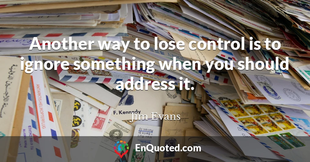 Another way to lose control is to ignore something when you should address it.