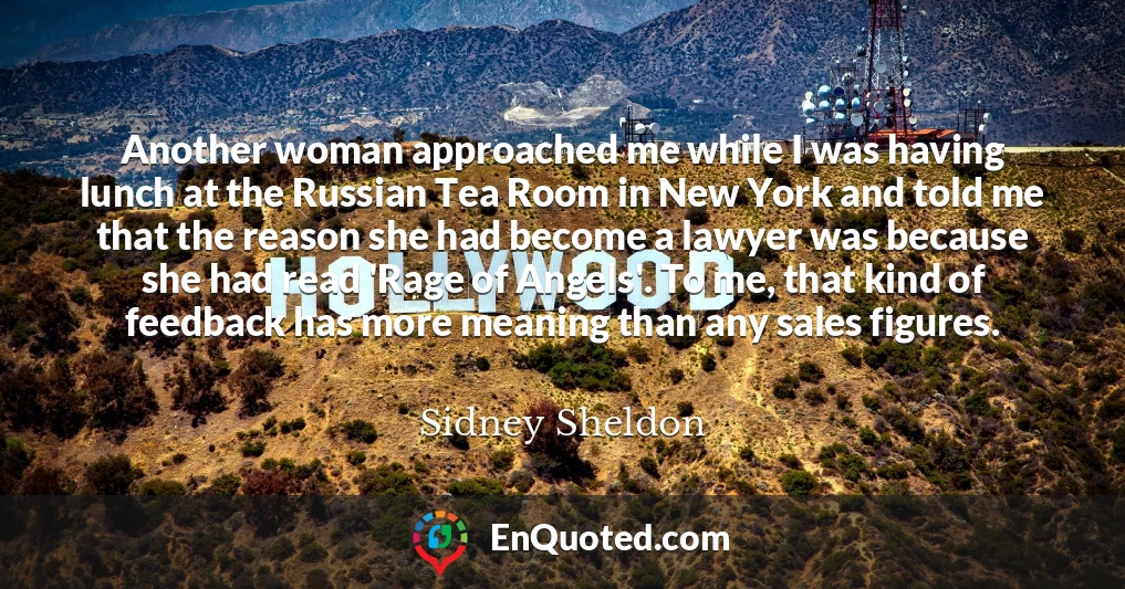 Another woman approached me while I was having lunch at the Russian Tea Room in New York and told me that the reason she had become a lawyer was because she had read 'Rage of Angels'. To me, that kind of feedback has more meaning than any sales figures.