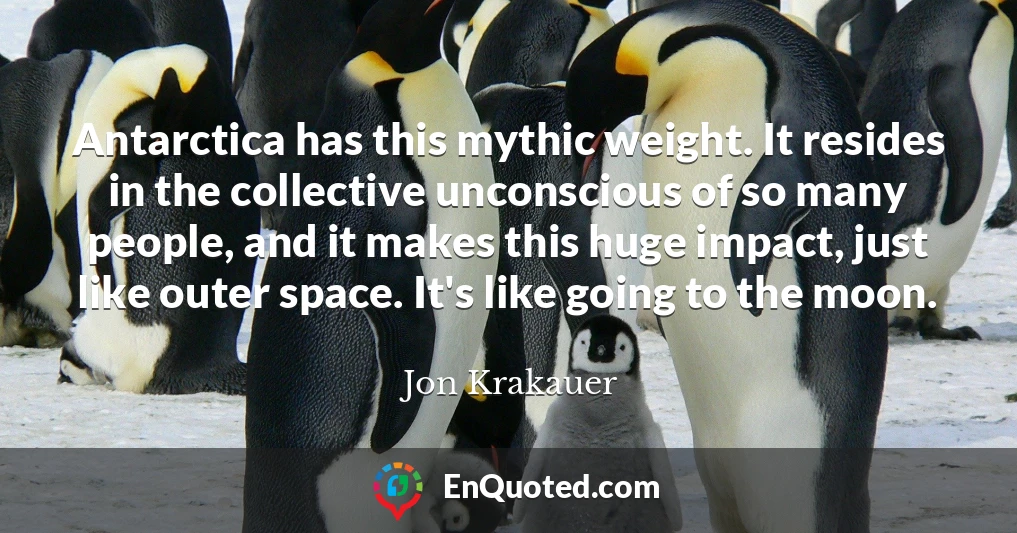 Antarctica has this mythic weight. It resides in the collective unconscious of so many people, and it makes this huge impact, just like outer space. It's like going to the moon.