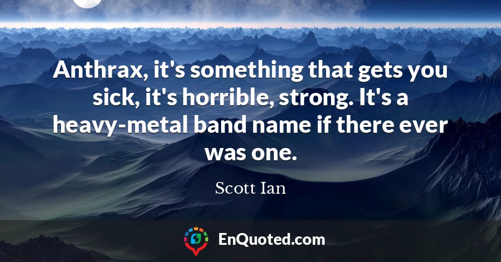 Anthrax, it's something that gets you sick, it's horrible, strong. It's a heavy-metal band name if there ever was one.